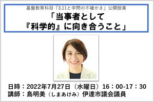 2022年度 多文化公共圏フォーラム第4回  基盤教育科目「3.11と学問の不確かさ」公開授業「当事者として『科学的』に向き合うこと」 （7/27)