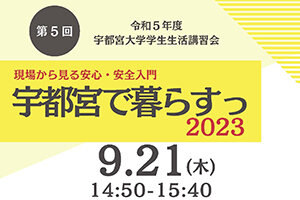 ［学生の皆さんへ］令和5年度 第5回学生生活講習会 現場から見る安心・安全入門 宇都宮で暮らすっ2023